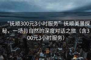 “撫順300元3小時(shí)服務(wù)”撫順美景探秘，一場(chǎng)與自然的深度對(duì)話之旅（含300元3小時(shí)服務(wù)）