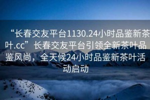 “長春交友平臺1130.24小時品鑒新茶葉.cc”長春交友平臺引領(lǐng)全新茶葉品鑒風(fēng)尚，全天候24小時品鑒新茶葉活動啟動