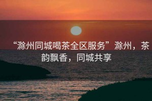 “滁州同城喝茶全區(qū)服務(wù)”滁州，茶韻飄香，同城共享