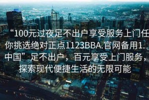 “100元過(guò)夜足不出戶享受服務(wù)上門任你挑選絕對(duì)正點(diǎn)1123BBA.官網(wǎng)備用1.中國(guó)”足不出戶，百元享受上門服務(wù)，探索現(xiàn)代便捷生活的無(wú)限可能