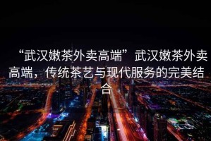 “武漢嫩茶外賣高端”武漢嫩茶外賣高端，傳統(tǒng)茶藝與現(xiàn)代服務(wù)的完美結(jié)合