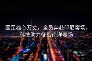 國足雄心萬丈，全員奔赴印尼客場，科技助力征戰(zhàn)南洋賽場
