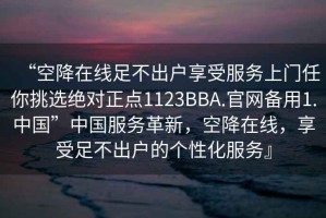 “空降在線足不出戶享受服務(wù)上門(mén)任你挑選絕對(duì)正點(diǎn)1123BBA.官網(wǎng)備用1.中國(guó)”中國(guó)服務(wù)革新，空降在線，享受足不出戶的個(gè)性化服務(wù)』