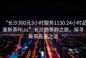 “長沙300元3小時(shí)服務(wù)1130.24小時(shí)品鑒新茶葉.cc”長沙的茶韻之旅，探尋新茶品鑒之道