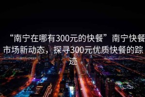 “南寧在哪有300元的快餐”南寧快餐市場新動態(tài)，探尋300元優(yōu)質(zhì)快餐的蹤跡