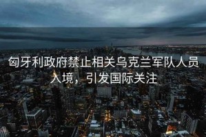 匈牙利政府禁止相關(guān)烏克蘭軍隊(duì)人員入境，引發(fā)國(guó)際關(guān)注