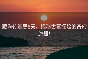 藏海傳連更8天，揭秘古墓探險(xiǎn)的奇幻旅程！