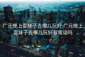 廣元晚上耍妹子去哪兒玩好:廣元晚上耍妹子去哪兒玩好有電話嗎