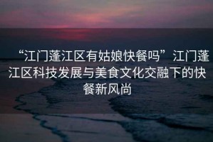 “江門蓬江區(qū)有姑娘快餐嗎”江門蓬江區(qū)科技發(fā)展與美食文化交融下的快餐新風(fēng)尚