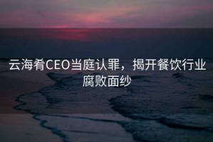 云海肴CEO當(dāng)庭認(rèn)罪，揭開餐飲行業(yè)腐敗面紗