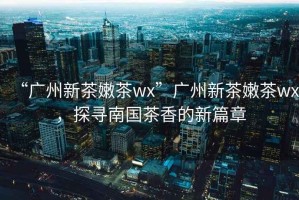 “廣州新茶嫩茶wx”廣州新茶嫩茶wx，探尋南國(guó)茶香的新篇章