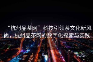 “杭州品茶網(wǎng)”科技引領(lǐng)茶文化新風(fēng)尚，杭州品茶網(wǎng)的數(shù)字化探索與實(shí)踐