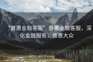 “普惠金融客服”普惠金融客服，深化金融服務(wù)，普惠大眾