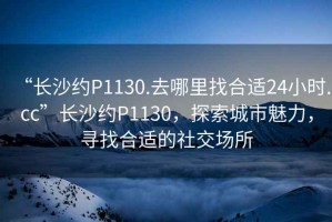 “長(zhǎng)沙約P1130.去哪里找合適24小時(shí).cc”長(zhǎng)沙約P1130，探索城市魅力，尋找合適的社交場(chǎng)所