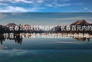 “長春100塊錢附近約”長春百元內(nèi)的驚喜，探索城市周邊的百元約會勝地
