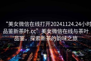 “美女微信在線打開20241124.24小時品鑒新茶葉.cc”美女微信在線與茶葉品鑒，探索新茶的韻味之旅