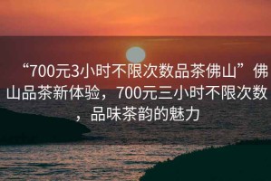 “700元3小時(shí)不限次數(shù)品茶佛山”佛山品茶新體驗(yàn)，700元三小時(shí)不限次數(shù)，品味茶韻的魅力