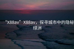 “X88av”X88av，探尋城市中的隱秘綠洲
