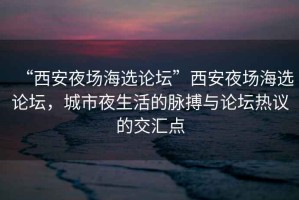 “西安夜場海選論壇”西安夜場海選論壇，城市夜生活的脈搏與論壇熱議的交匯點(diǎn)