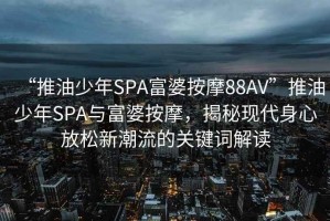 “推油少年SPA富婆按摩88AV”推油少年SPA與富婆按摩，揭秘現(xiàn)代身心放松新潮流的關(guān)鍵詞解讀
