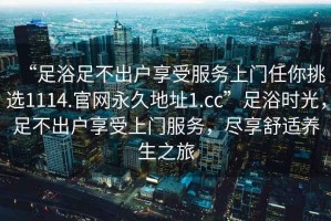 “足浴足不出戶享受服務(wù)上門任你挑選1114.官網(wǎng)永久地址1.cc”足浴時(shí)光，足不出戶享受上門服務(wù)，盡享舒適養(yǎng)生之旅