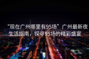 “現(xiàn)在廣州哪里有95場(chǎng)”廣州最新夜生活指南，探尋95場(chǎng)的精彩盛宴