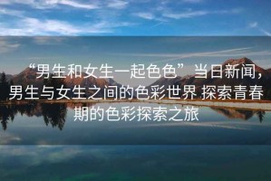 “男生和女生一起色色”當(dāng)日新聞，男生與女生之間的色彩世界 探索青春期的色彩探索之旅