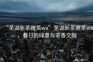 “蕪湖新茶嫩茶wx”蕪湖新茶嫩茶wx，春日的綠意與茶香交融