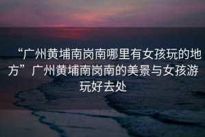 “廣州黃埔南崗南哪里有女孩玩的地方”廣州黃埔南崗南的美景與女孩游玩好去處