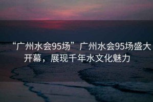 “廣州水會(huì)95場(chǎng)”廣州水會(huì)95場(chǎng)盛大開幕，展現(xiàn)千年水文化魅力