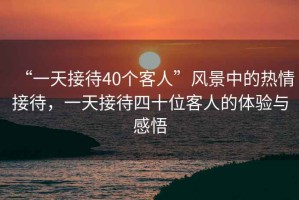 “一天接待40個(gè)客人”風(fēng)景中的熱情接待，一天接待四十位客人的體驗(yàn)與感悟