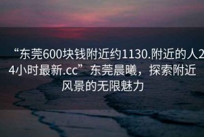 “東莞600塊錢附近約1130.附近的人24小時(shí)最新.cc”東莞晨曦，探索附近風(fēng)景的無限魅力