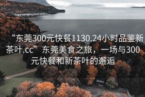 “東莞300元快餐1130.24小時品鑒新茶葉.cc”東莞美食之旅，一場與300元快餐和新茶葉的邂逅