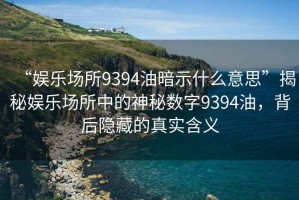 “娛樂場所9394油暗示什么意思”揭秘娛樂場所中的神秘數(shù)字9394油，背后隱藏的真實含義