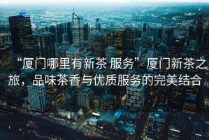 “廈門哪里有新茶 服務(wù)”廈門新茶之旅，品味茶香與優(yōu)質(zhì)服務(wù)的完美結(jié)合
