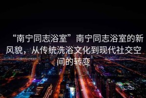 “南寧同志浴室”南寧同志浴室的新風(fēng)貌，從傳統(tǒng)洗浴文化到現(xiàn)代社交空間的轉(zhuǎn)變