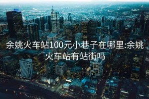 余姚火車站100元小巷子在哪里:余姚火車站有站街嗎