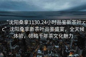 “沈陽桑拿1130.24小時品鑒新茶葉.cc”沈陽桑拿新茶葉品鑒盛宴，全天候體驗，領(lǐng)略千年茶文化魅力