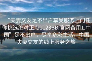 “夫妻交友足不出戶(hù)享受服務(wù)上門(mén)任你挑選絕對(duì)正點(diǎn)1123BB.官網(wǎng)備用1.中國(guó)”足不出戶(hù)，盡享多彩生活，中國(guó)夫妻交友的線(xiàn)上服務(wù)之旅