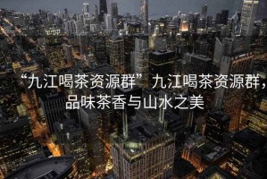“九江喝茶資源群”九江喝茶資源群，品味茶香與山水之美