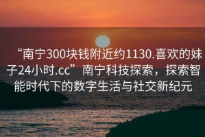 “南寧300塊錢附近約1130.喜歡的妹子24小時(shí).cc”南寧科技探索，探索智能時(shí)代下的數(shù)字生活與社交新紀(jì)元