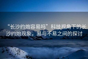 “長沙約炮容易嗎”科技視角下的長沙約炮現(xiàn)象，易與不易之間的探討