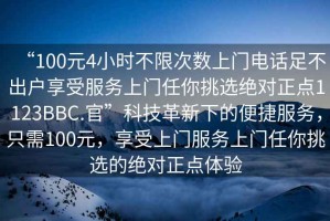 “100元4小時(shí)不限次數(shù)上門電話足不出戶享受服務(wù)上門任你挑選絕對(duì)正點(diǎn)1123BBC.官”科技革新下的便捷服務(wù)，只需100元，享受上門服務(wù)上門任你挑選的絕對(duì)正點(diǎn)體驗(yàn)