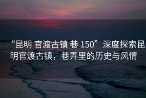 “昆明 官渡古鎮(zhèn) 巷 150”深度探索昆明官渡古鎮(zhèn)，巷弄里的歷史與風情