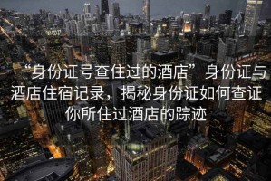 “身份證號查住過的酒店”身份證與酒店住宿記錄，揭秘身份證如何查證你所住過酒店的蹤跡