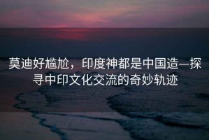 莫迪好尷尬，印度神都是中國造—探尋中印文化交流的奇妙軌跡