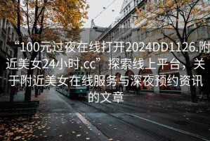 “100元過夜在線打開2024DD1126.附近美女24小時.cc”探索線上平臺，關(guān)于附近美女在線服務與深夜預約資訊的文章