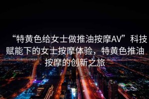 “特黃色給女士做推油按摩AV”科技賦能下的女士按摩體驗(yàn)，特黃色推油按摩的創(chuàng)新之旅