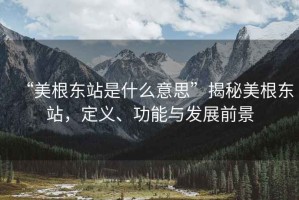 “美根東站是什么意思”揭秘美根東站，定義、功能與發(fā)展前景