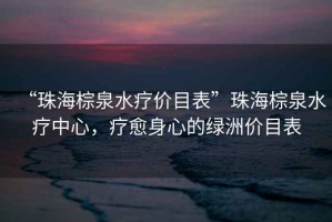 “珠海棕泉水療價目表”珠海棕泉水療中心，療愈身心的綠洲價目表